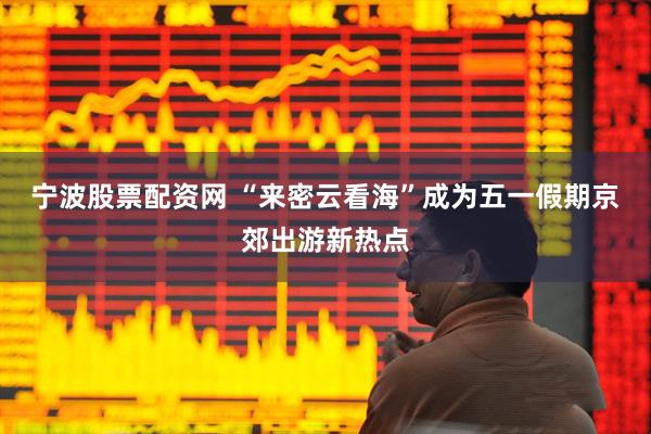 宁波股票配资网 “来密云看海”成为五一假期京郊出游新热点