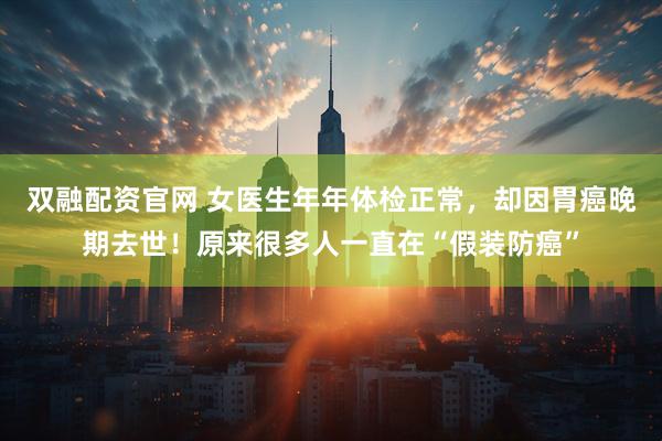 双融配资官网 女医生年年体检正常，却因胃癌晚期去世！原来很多人一直在“假装防癌”