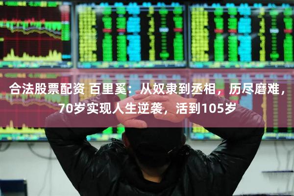合法股票配资 百里奚：从奴隶到丞相，历尽磨难，70岁实现人生逆袭，活到105岁