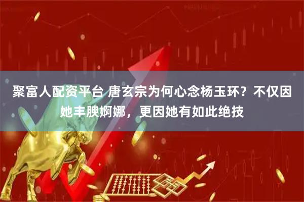 聚富人配资平台 唐玄宗为何心念杨玉环？不仅因她丰腴婀娜，更因她有如此绝技
